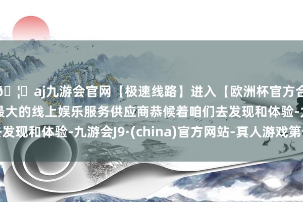 🦄aj九游会官网【极速线路】进入【欧洲杯官方合作网站】华人市场最大的线上娱乐服务供应商恭候着咱们去发现和体验-九游会J9·(china)官方网站-真人游戏第一品牌