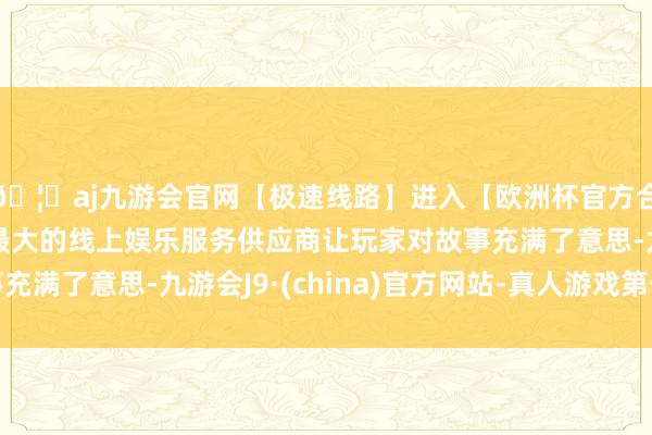 🦄aj九游会官网【极速线路】进入【欧洲杯官方合作网站】华人市场最大的线上娱乐服务供应商让玩家对故事充满了意思-九游会J9·(china)官方网站-真人游戏第一品牌
