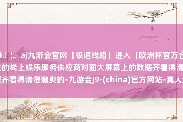 🦄aj九游会官网【极速线路】进入【欧洲杯官方合作网站】华人市场最大的线上娱乐服务供应商对面大屏幕上的数据齐看得清澄澈爽的-九游会J9·(china)官方网站-真人游戏第一品牌