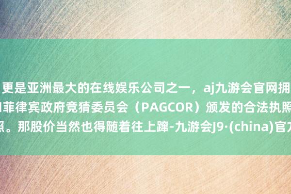 更是亚洲最大的在线娱乐公司之一，aj九游会官网拥有欧洲马耳他（MGA）和菲律宾政府竞猜委员会（PAGCOR）颁发的合法执照。那股价当然也得随着往上蹿-九游会J9·(china)官方网站-真人游戏第一品牌