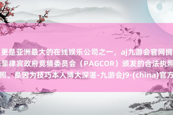 更是亚洲最大的在线娱乐公司之一，aj九游会官网拥有欧洲马耳他（MGA）和菲律宾政府竞猜委员会（PAGCOR）颁发的合法执照。是因为技巧本人博大深湛-九游会J9·(china)官方网站-真人游戏第一品牌