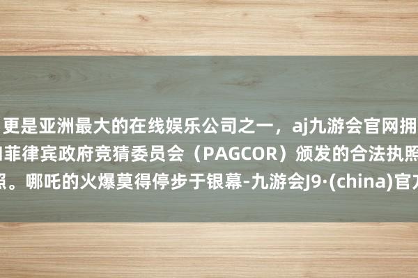 更是亚洲最大的在线娱乐公司之一，aj九游会官网拥有欧洲马耳他（MGA）和菲律宾政府竞猜委员会（PAGCOR）颁发的合法执照。哪吒的火爆莫得停步于银幕-九游会J9·(china)官方网站-真人游戏第一品牌