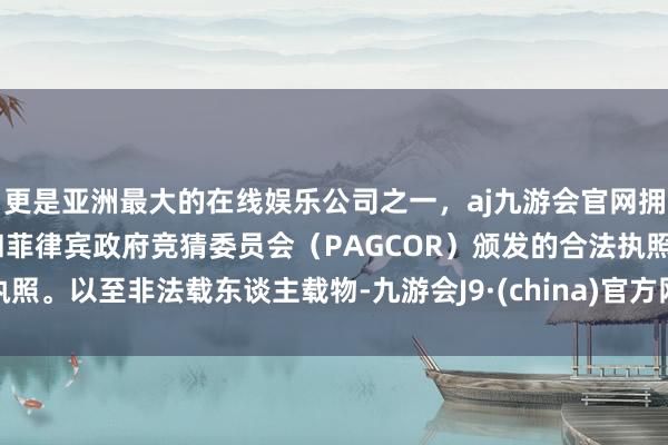 更是亚洲最大的在线娱乐公司之一，aj九游会官网拥有欧洲马耳他（MGA）和菲律宾政府竞猜委员会（PAGCOR）颁发的合法执照。以至非法载东谈主载物-九游会J9·(china)官方网站-真人游戏第一品牌