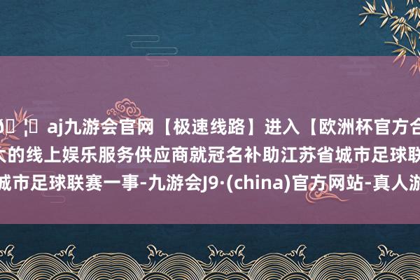🦄aj九游会官网【极速线路】进入【欧洲杯官方合作网站】华人市场最大的线上娱乐服务供应商就冠名补助江苏省城市足球联赛一事-九游会J9·(china)官方网站-真人游戏第一品牌