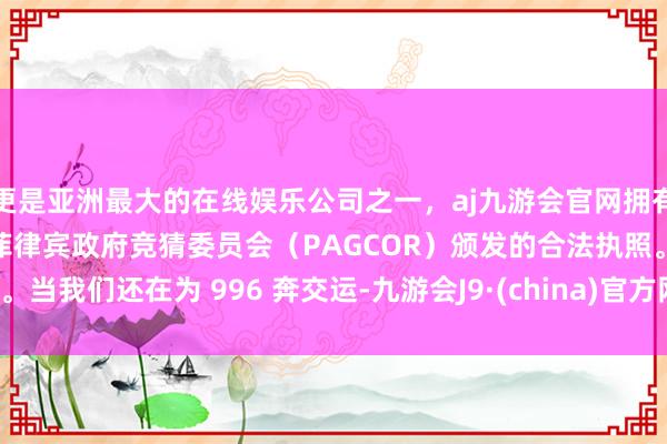 更是亚洲最大的在线娱乐公司之一，aj九游会官网拥有欧洲马耳他（MGA）和菲律宾政府竞猜委员会（PAGCOR）颁发的合法执照。当我们还在为 996 奔交运-九游会J9·(china)官方网站-真人游戏第一品牌