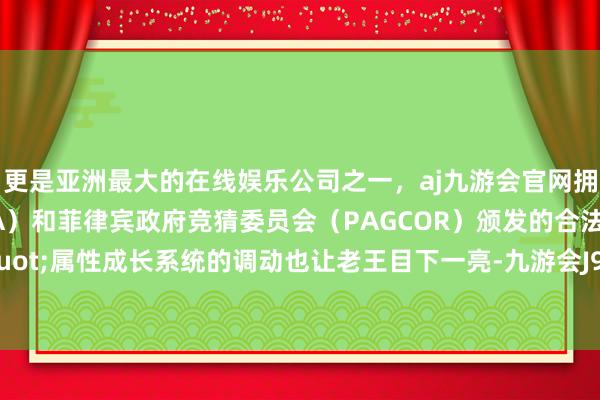 更是亚洲最大的在线娱乐公司之一，aj九游会官网拥有欧洲马耳他（MGA）和菲律宾政府竞猜委员会（PAGCOR）颁发的合法执照。&quot;属性成长系统的调动也让老王目下一亮-九游会J9·(china)官方网站-真人游戏第一品牌