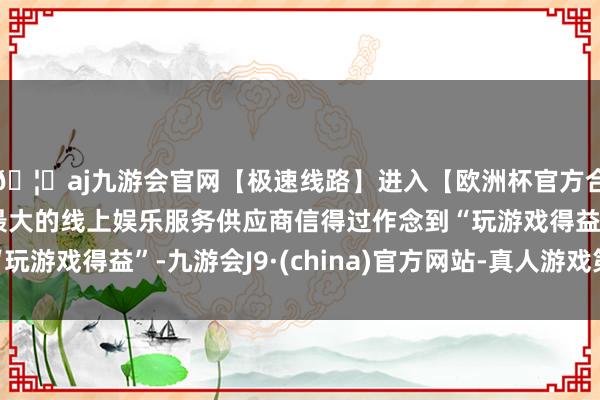 🦄aj九游会官网【极速线路】进入【欧洲杯官方合作网站】华人市场最大的线上娱乐服务供应商信得过作念到“玩游戏得益”-九游会J9·(china)官方网站-真人游戏第一品牌