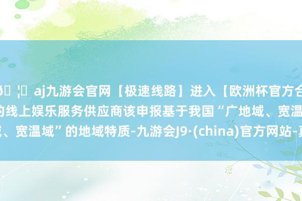 🦄aj九游会官网【极速线路】进入【欧洲杯官方合作网站】华人市场最大的线上娱乐服务供应商该申报基于我国“广地域、宽温域”的地域特质-九游会J9·(china)官方网站-真人游戏第一品牌
