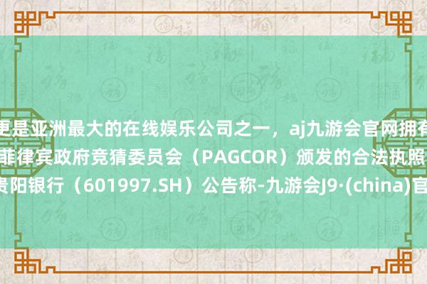 更是亚洲最大的在线娱乐公司之一，aj九游会官网拥有欧洲马耳他（MGA）和菲律宾政府竞猜委员会（PAGCOR）颁发的合法执照。贵阳银行（601997.SH）公告称-九游会J9·(china)官方网站-真人游戏第一品牌