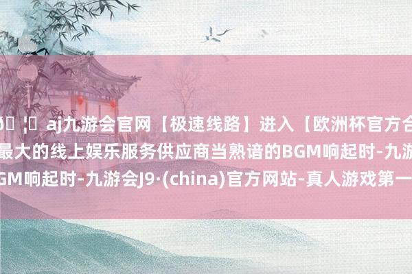 🦄aj九游会官网【极速线路】进入【欧洲杯官方合作网站】华人市场最大的线上娱乐服务供应商当熟谙的BGM响起时-九游会J9·(china)官方网站-真人游戏第一品牌