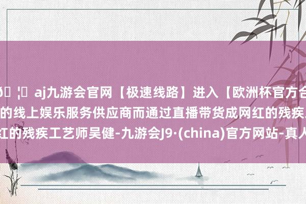🦄aj九游会官网【极速线路】进入【欧洲杯官方合作网站】华人市场最大的线上娱乐服务供应商而通过直播带货成网红的残疾工艺师吴健-九游会J9·(china)官方网站-真人游戏第一品牌