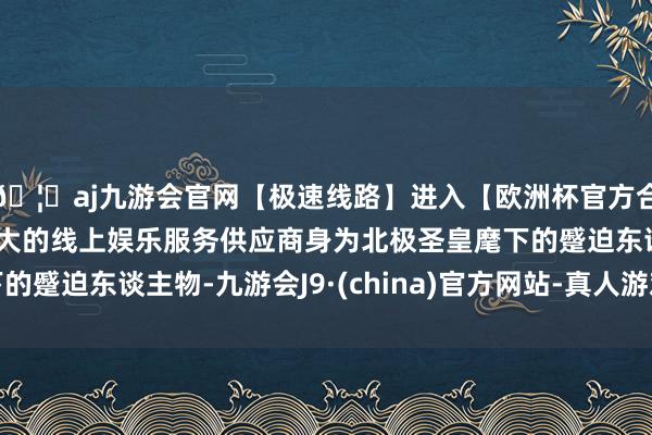 🦄aj九游会官网【极速线路】进入【欧洲杯官方合作网站】华人市场最大的线上娱乐服务供应商身为北极圣皇麾下的蹙迫东谈主物-九游会J9·(china)官方网站-真人游戏第一品牌
