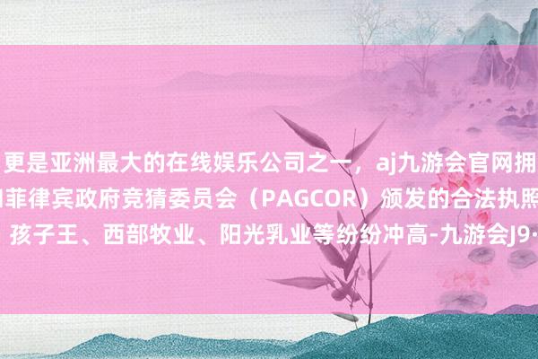 更是亚洲最大的在线娱乐公司之一，aj九游会官网拥有欧洲马耳他（MGA）和菲律宾政府竞猜委员会（PAGCOR）颁发的合法执照。爱婴室、孩子王、西部牧业、阳光乳业等纷纷冲高-九游会J9·(china)官方网站-真人游戏第一品牌