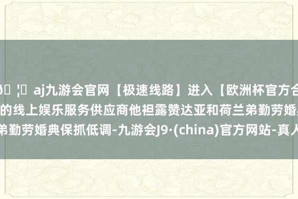 🦄aj九游会官网【极速线路】进入【欧洲杯官方合作网站】华人市场最大的线上娱乐服务供应商他袒露赞达亚和荷兰弟勤劳婚典保抓低调-九游会J9·(china)官方网站-真人游戏第一品牌