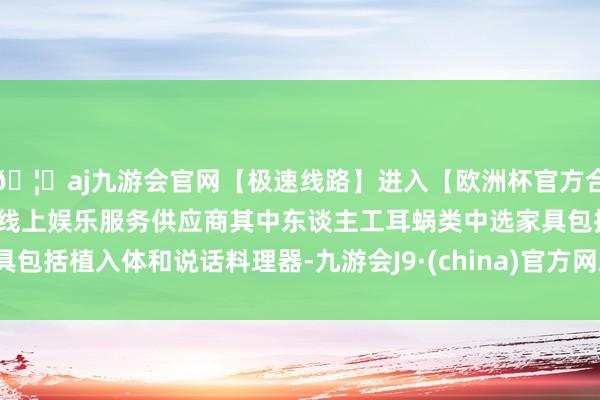 🦄aj九游会官网【极速线路】进入【欧洲杯官方合作网站】华人市场最大的线上娱乐服务供应商其中东谈主工耳蜗类中选家具包括植入体和说话料理器-九游会J9·(china)官方网站-真人游戏第一品牌