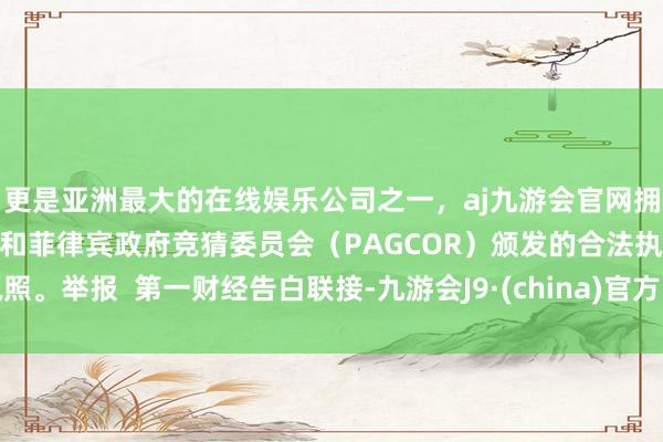更是亚洲最大的在线娱乐公司之一，aj九游会官网拥有欧洲马耳他（MGA）和菲律宾政府竞猜委员会（PAGCOR）颁发的合法执照。举报  第一财经告白联接-九游会J9·(china)官方网站-真人游戏第一品牌