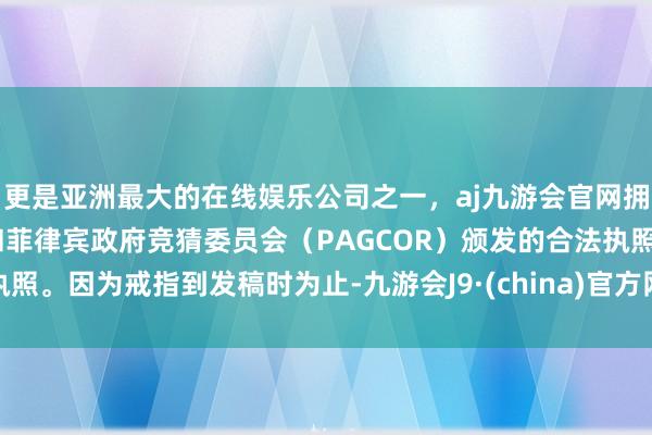更是亚洲最大的在线娱乐公司之一，aj九游会官网拥有欧洲马耳他（MGA）和菲律宾政府竞猜委员会（PAGCOR）颁发的合法执照。因为戒指到发稿时为止-九游会J9·(china)官方网站-真人游戏第一品牌