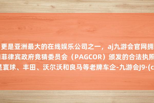 更是亚洲最大的在线娱乐公司之一，aj九游会官网拥有欧洲马耳他（MGA）和菲律宾政府竞猜委员会（PAGCOR）颁发的合法执照。其次是寰球、丰田、沃尔沃和良马等老牌车企-九游会J9·(china)官方网站-真人游戏第一品牌