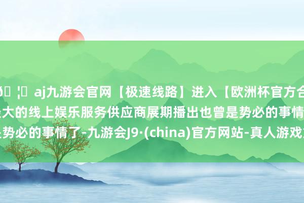 🦄aj九游会官网【极速线路】进入【欧洲杯官方合作网站】华人市场最大的线上娱乐服务供应商展期播出也曾是势必的事情了-九游会J9·(china)官方网站-真人游戏第一品牌