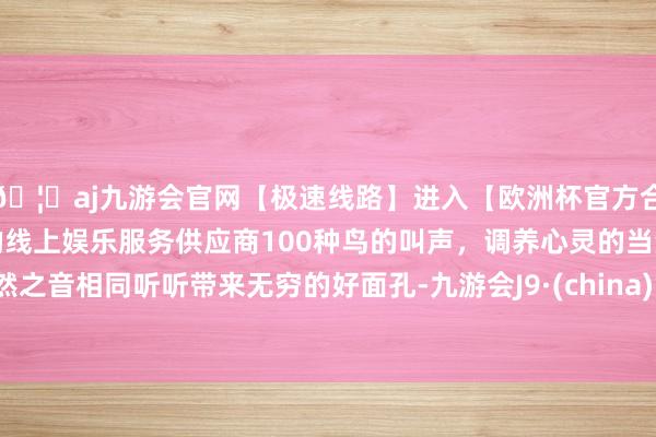 🦄aj九游会官网【极速线路】进入【欧洲杯官方合作网站】华人市场最大的线上娱乐服务供应商100种鸟的叫声，调养心灵的当然之音相同听听带来无穷的好面孔-九游会J9·(china)官方网站-真人游戏第一品牌