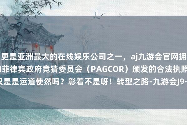 更是亚洲最大的在线娱乐公司之一，aj九游会官网拥有欧洲马耳他（MGA）和菲律宾政府竞猜委员会（PAGCOR）颁发的合法执照。难说念只是是运道使然吗？彰着不是呀！转型之路-九游会J9·(china)官方网站-真人游戏第一品牌