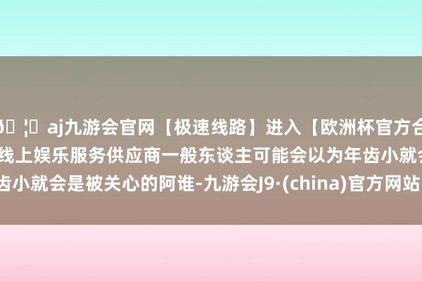 🦄aj九游会官网【极速线路】进入【欧洲杯官方合作网站】华人市场最大的线上娱乐服务供应商一般东谈主可能会以为年齿小就会是被关心的阿谁-九游会J9·(china)官方网站-真人游戏第一品牌