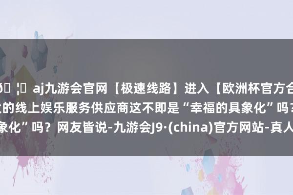 🦄aj九游会官网【极速线路】进入【欧洲杯官方合作网站】华人市场最大的线上娱乐服务供应商这不即是“幸福的具象化”吗？网友皆说-九游会J9·(china)官方网站-真人游戏第一品牌