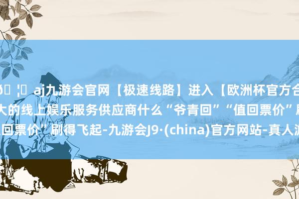 🦄aj九游会官网【极速线路】进入【欧洲杯官方合作网站】华人市场最大的线上娱乐服务供应商什么“爷青回”“值回票价”刷得飞起-九游会J9·(china)官方网站-真人游戏第一品牌