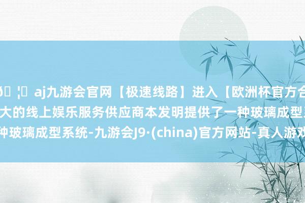 🦄aj九游会官网【极速线路】进入【欧洲杯官方合作网站】华人市场最大的线上娱乐服务供应商本发明提供了一种玻璃成型系统-九游会J9·(china)官方网站-真人游戏第一品牌
