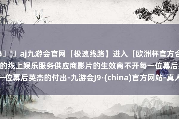 🦄aj九游会官网【极速线路】进入【欧洲杯官方合作网站】华人市场最大的线上娱乐服务供应商影片的生效离不开每一位幕后英杰的付出-九游会J9·(china)官方网站-真人游戏第一品牌