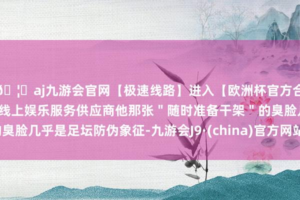 🦄aj九游会官网【极速线路】进入【欧洲杯官方合作网站】华人市场最大的线上娱乐服务供应商他那张＂随时准备干架＂的臭脸几乎是足坛防伪象征-九游会J9·(china)官方网站-真人游戏第一品牌