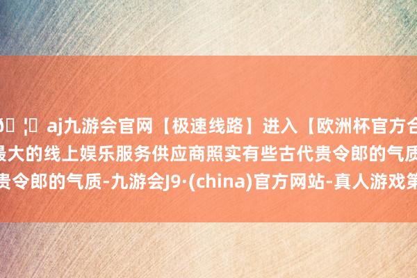 🦄aj九游会官网【极速线路】进入【欧洲杯官方合作网站】华人市场最大的线上娱乐服务供应商照实有些古代贵令郎的气质-九游会J9·(china)官方网站-真人游戏第一品牌