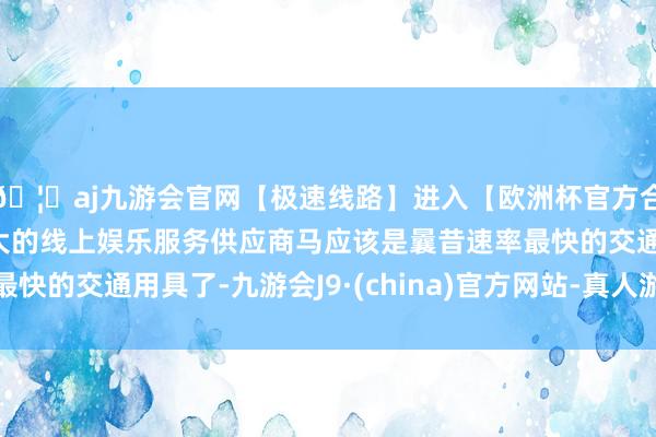🦄aj九游会官网【极速线路】进入【欧洲杯官方合作网站】华人市场最大的线上娱乐服务供应商马应该是曩昔速率最快的交通用具了-九游会J9·(china)官方网站-真人游戏第一品牌