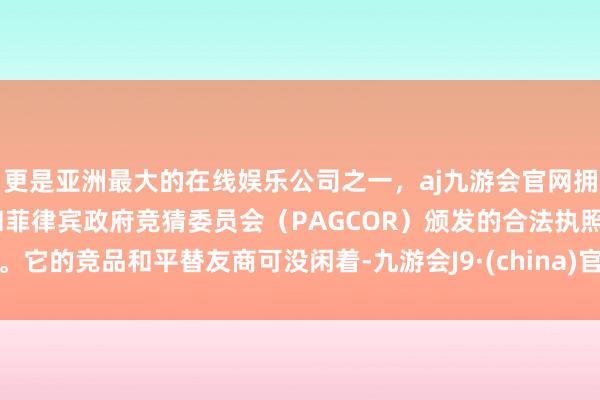 更是亚洲最大的在线娱乐公司之一，aj九游会官网拥有欧洲马耳他（MGA）和菲律宾政府竞猜委员会（PAGCOR）颁发的合法执照。它的竞品和平替友商可没闲着-九游会J9·(china)官方网站-真人游戏第一品牌
