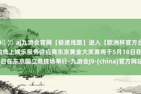 🦄aj九游会官网【极速线路】进入【欧洲杯官方合作网站】华人市场最大的线上娱乐服务供应商东京黄金大奖赛将于5月18日在东京国立竞技场举行-九游会J9·(china)官方网站-真人游戏第一品牌