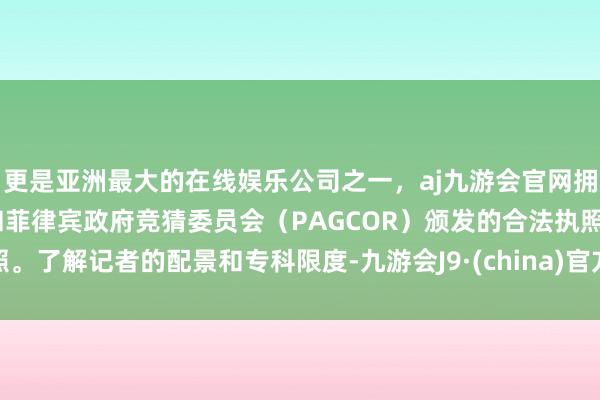 更是亚洲最大的在线娱乐公司之一，aj九游会官网拥有欧洲马耳他（MGA）和菲律宾政府竞猜委员会（PAGCOR）颁发的合法执照。了解记者的配景和专科限度-九游会J9·(china)官方网站-真人游戏第一品牌
