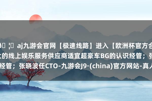 🦄aj九游会官网【极速线路】进入【欧洲杯官方合作网站】华人市场最大的线上娱乐服务供应商适宜超豪车BG的认识经管；张晓波任CTO-九游会J9·(china)官方网站-真人游戏第一品牌