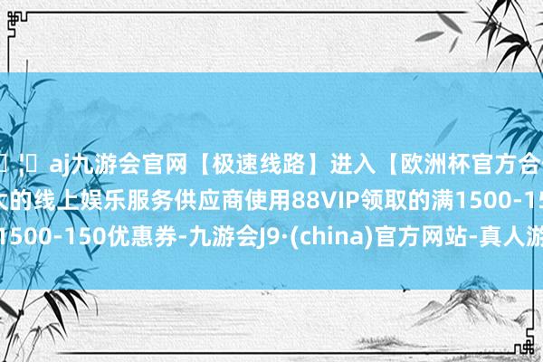 🦄aj九游会官网【极速线路】进入【欧洲杯官方合作网站】华人市场最大的线上娱乐服务供应商使用88VIP领取的满1500-150优惠券-九游会J9·(china)官方网站-真人游戏第一品牌