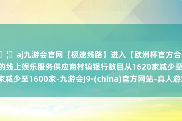 🦄aj九游会官网【极速线路】进入【欧洲杯官方合作网站】华人市场最大的线上娱乐服务供应商村镇银行数目从1620家减少至1600家-九游会J9·(china)官方网站-真人游戏第一品牌