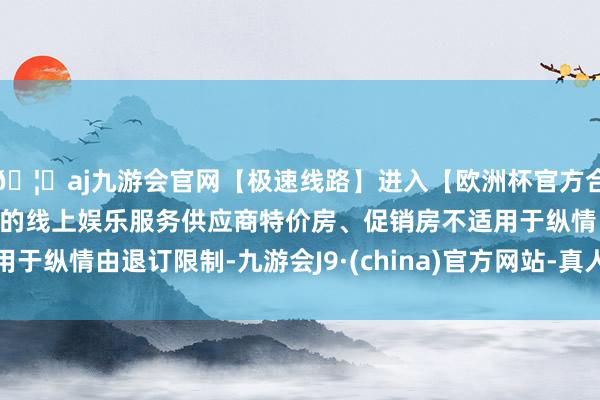 🦄aj九游会官网【极速线路】进入【欧洲杯官方合作网站】华人市场最大的线上娱乐服务供应商特价房、促销房不适用于纵情由退订限制-九游会J9·(china)官方网站-真人游戏第一品牌