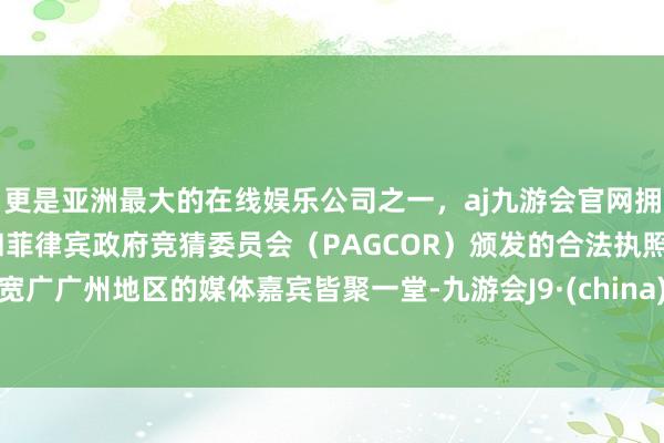 更是亚洲最大的在线娱乐公司之一，aj九游会官网拥有欧洲马耳他（MGA）和菲律宾政府竞猜委员会（PAGCOR）颁发的合法执照。宽广广州地区的媒体嘉宾皆聚一堂-九游会J9·(china)官方网站-真人游戏第一品牌