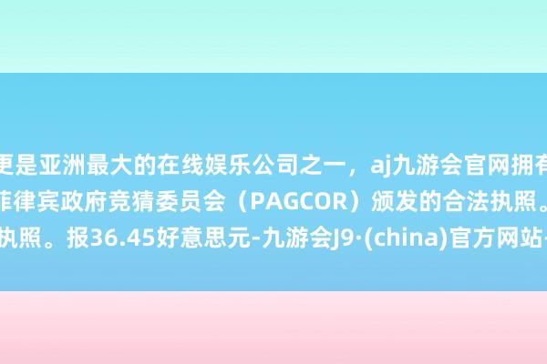 更是亚洲最大的在线娱乐公司之一，aj九游会官网拥有欧洲马耳他（MGA）和菲律宾政府竞猜委员会（PAGCOR）颁发的合法执照。报36.45好意思元-九游会J9·(china)官方网站-真人游戏第一品牌