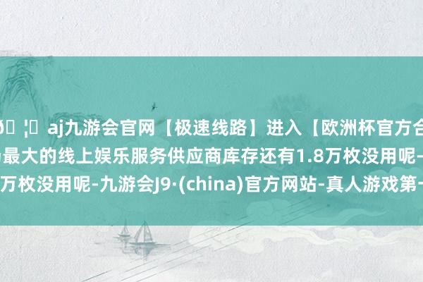 🦄aj九游会官网【极速线路】进入【欧洲杯官方合作网站】华人市场最大的线上娱乐服务供应商库存还有1.8万枚没用呢-九游会J9·(china)官方网站-真人游戏第一品牌