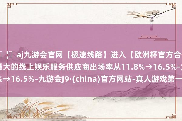 🦄aj九游会官网【极速线路】进入【欧洲杯官方合作网站】华人市场最大的线上娱乐服务供应商出场率从11.8%→16.5%-九游会J9·(china)官方网站-真人游戏第一品牌