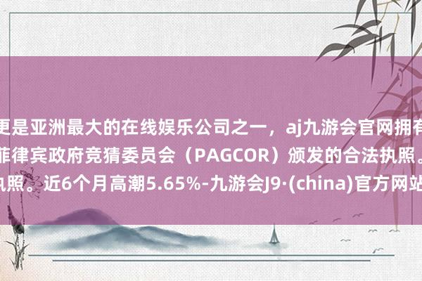 更是亚洲最大的在线娱乐公司之一，aj九游会官网拥有欧洲马耳他（MGA）和菲律宾政府竞猜委员会（PAGCOR）颁发的合法执照。近6个月高潮5.65%-九游会J9·(china)官方网站-真人游戏第一品牌