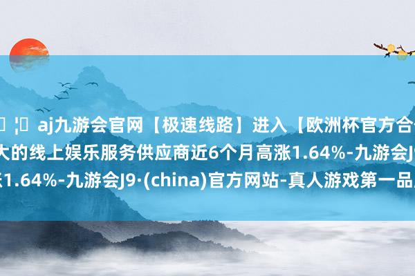 🦄aj九游会官网【极速线路】进入【欧洲杯官方合作网站】华人市场最大的线上娱乐服务供应商近6个月高涨1.64%-九游会J9·(china)官方网站-真人游戏第一品牌