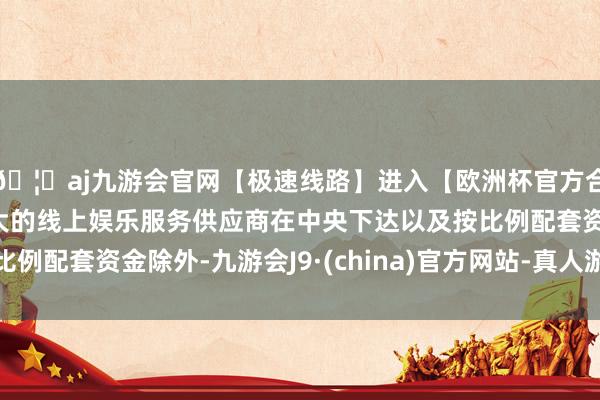 🦄aj九游会官网【极速线路】进入【欧洲杯官方合作网站】华人市场最大的线上娱乐服务供应商在中央下达以及按比例配套资金除外-九游会J9·(china)官方网站-真人游戏第一品牌