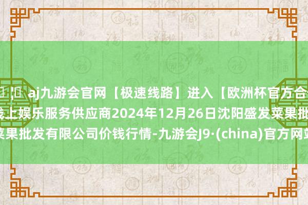 🦄aj九游会官网【极速线路】进入【欧洲杯官方合作网站】华人市场最大的线上娱乐服务供应商2024年12月26日沈阳盛发菜果批发有限公司价钱行情-九游会J9·(china)官方网站-真人游戏第一品牌