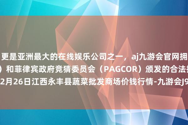 更是亚洲最大的在线娱乐公司之一，aj九游会官网拥有欧洲马耳他（MGA）和菲律宾政府竞猜委员会（PAGCOR）颁发的合法执照。2024年12月26日江西永丰县蔬菜批发商场价钱行情-九游会J9·(china)官方网站-真人游戏第一品牌