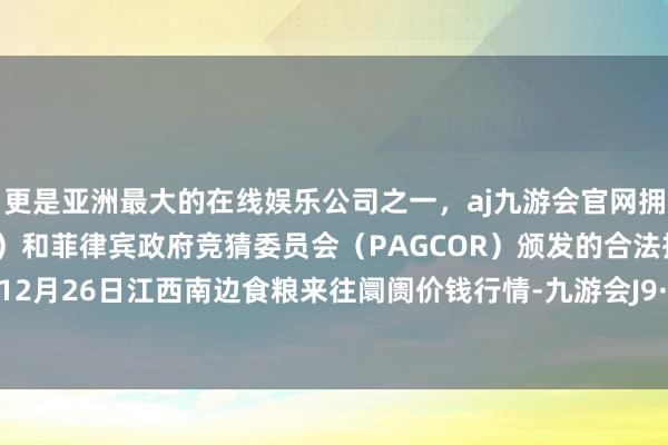 更是亚洲最大的在线娱乐公司之一，aj九游会官网拥有欧洲马耳他（MGA）和菲律宾政府竞猜委员会（PAGCOR）颁发的合法执照。2024年12月26日江西南边食粮来往阛阓价钱行情-九游会J9·(china)官方网站-真人游戏第一品牌